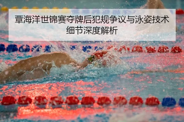 覃海洋世锦赛夺牌后犯规争议与泳姿技术细节深度解析